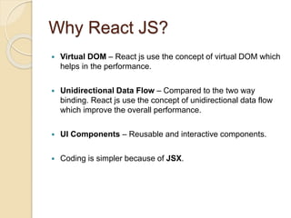 Why React JS?
 Virtual DOM – React js use the concept of virtual DOM which
helps in the performance.
 Unidirectional Data Flow – Compared to the two way
binding. React js use the concept of unidirectional data flow
which improve the overall performance.
 UI Components – Reusable and interactive components.
 Coding is simpler because of JSX.
 