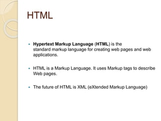 HTML
 Hypertext Markup Language (HTML) is the
standard markup language for creating web pages and web
applications.
 HTML is a Markup Language. It uses Markup tags to describe
Web pages.
 The future of HTML is XML (eXtended Markup Language)
 
