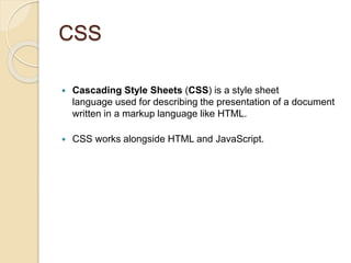 CSS
 Cascading Style Sheets (CSS) is a style sheet
language used for describing the presentation of a document
written in a markup language like HTML.
 CSS works alongside HTML and JavaScript.
 