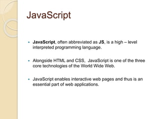 JavaScript
 JavaScript, often abbreviated as JS, is a high – level
interpreted programming language.
 Alongside HTML and CSS, JavaScript is one of the three
core technologies of the World Wide Web.
 JavaScript enables interactive web pages and thus is an
essential part of web applications.
 