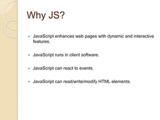 Why JS?
 JavaScript enhances web pages with dynamic and interactive
features.
 JavaScript runs in client software.
 JavaScript can react to events.
 JavaScript can read/write/modify HTML elements.
 