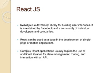 React JS
 React js is a JavaScript library for building user interfaces. It
is maintained by Facebook and a community of individual
developers and companies.
 React can be used as a base in the development of single-
page or mobile applications.
 Complex React applications usually require the use of
additional libraries for state management, routing, and
interaction with an API.
 