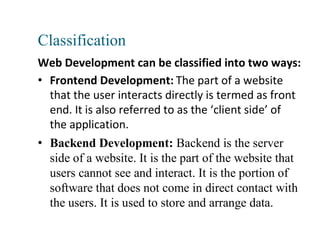 Classification
Web Development can be classified into two ways:
• Frontend Development: The part of a website
that the user interacts directly is termed as front
end. It is also referred to as the ‘client side’ of
the application.
• Backend Development: Backend is the server
side of a website. It is the part of the website that
users cannot see and interact. It is the portion of
software that does not come in direct contact with
the users. It is used to store and arrange data.
 