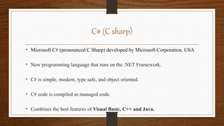 C# (C sharp)
• Microsoft C# (pronounced C Sharp) developed by Microsoft Corporation, USA
• New programming language that runs on the .NET Framework.
• C# is simple, modern, type safe, and object oriented.
• C# code is compiled as managed code.
• Combines the best features of Visual Basic, C++ and Java.
 
