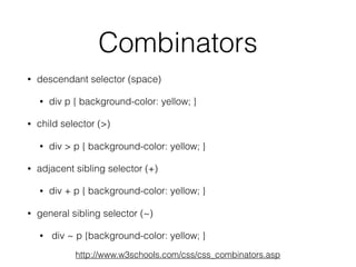 Combinators
• descendant selector (space)
• div p { background-color: yellow; }
• child selector (>)
• div > p { background-color: yellow; }
• adjacent sibling selector (+)
• div + p { background-color: yellow; }
• general sibling selector (~)
• div ~ p {background-color: yellow; }
http://www.w3schools.com/css/css_combinators.asp
 