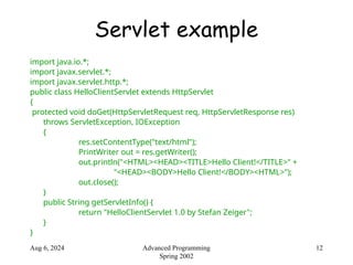 Aug 6, 2024 12
Advanced Programming
Spring 2002
Servlet example
import java.io.*;
import javax.servlet.*;
import javax.servlet.http.*;
public class HelloClientServlet extends HttpServlet
{
protected void doGet(HttpServletRequest req, HttpServletResponse res)
throws ServletException, IOException
{
res.setContentType("text/html");
PrintWriter out = res.getWriter();
out.println("<HTML><HEAD><TITLE>Hello Client!</TITLE>" +
"<HEAD><BODY>Hello Client!</BODY><HTML>");
out.close();
}
public String getServletInfo() {
return "HelloClientServlet 1.0 by Stefan Zeiger";
}
}
 