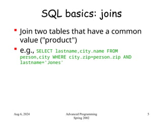 Aug 6, 2024 5
Advanced Programming
Spring 2002
SQL basics: joins
 Join two tables that have a common
value ("product")
 e.g., SELECT lastname,city.name FROM
person,city WHERE city.zip=person.zip AND
lastname='Jones'
 