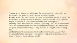 • Border Area: It is the area between the box’s padding and margin. Its
dimensions are given by the width and height of border.
Margin Area: This area consists of space between border and margin. The
dimensions of Margin area are the margin-box width and the margin-box
height. It is useful to separate the element from its neighbors.
Padding Area: It includes the element’s padding. This area is actually the
space around the content area and within the border box. Its dimensions
are given by the width of the padding-box and the height of the padding-
box.
Content Area: This area consists of content like text, image, or other
media content. It is bounded by the content edge and its dimensions are
given by content box width and height.
 