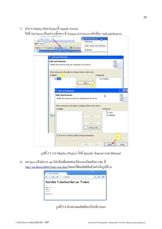 29


    5.   ทำการ Deploy Web Project ที่ Apache Tomcat
         ไปที่ Tab Server ด้านล่าง คลิ๊กขวา ที่ Tomcat v6.0 Server แล้วเลือก Add and Remove




                          รูปที่ 3.5 การ Deploy Project ไปที่ Apache Tomcat แบบ Manual
    6.   กด Save แล้วทำการ run โปรเจ็คเพื่อทดสอบโปรแกรมโดยเรียก URL ที่
         http://localhost:8080/Voter/vote.html โดยจะได้ผลลัพธ์ดังตัวอย่างในรูปที่3.6




                                     รูปที่ 3.6 ตัวอย่างผลลัพธ์ของโปรเจ็ค Voter


การเขียนโปรแกรม Java Servlet / JSP                             Assoc.Prof.Dr.Thanachart Numnonda/ Asst Prof.Thanisa Kruawaisayawan
 