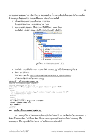 98

JSP Standard Tag Library ในการพิมพ์ข้อความ Hello xxx สิบครั้ง แทนการเขียนคำสั่ง scriptlet โดยโปรแกรมนี้จะ
มี source code ดัง Listing ที่ 11.5 และจะมีขั้นตอนการพัฒนาโปรแกรมดังนี้
     1. คลิ๊กขวาที่ Project JSPDemo เลือก New → JSP File
         กำหนด JSP File Name = helloJSTL แล้วกด Finish
     2. ตรวจสอบ JSTL Libraries ที่ต้องใช้งาน ถ้าไม่มีให้ทำการ import เข้ามา
         ตามหัวข้อ 2. เพิ่ม JSTL Library เพื่อให้ JSP เรียกใช้งานได้ (หน้าที่ 75)




                                         รูปที่ 11.7 ตรวจสอบ Library ของ JSTL

    3.  ในหน้าต่าง editor ให้แก้ไข source code ของไฟล์ helloJSTL.jsp ให้เป็นไปตาม Listing ที่ 11.5
    4. ทำการ run โปรแกรม
        โดยกำหนด URL เป็น http://localhost:8080/JSPDemo/helloJSTL.jsp?name=Thanisa
        จะได้ผลลัพธ์เช่นเดียวกับโปรแกรม hello.jsp
Listing ที่ 11.5 โปรแกรม helloJSTL.jsp
<%@page contentType="text/html"%>
<%@page pageEncoding="UTF-8"%>
<%@taglib uri="http://java.sun.com/jsp/jstl/core" prefix="c"%>
<html>
 <head>
   <meta http-equiv="Content-Type" content="text/html; charset=UTF-8">
   <title>JSP Demo</title>
 </head>
 <body>
 <h1>JSP Demo</h1>
 <c:forEach var="i" begin="1" end="10">
  Hello ${param.name} <br>
 </c:forEach>
 </body>
</html>
11.4     การพัฒนาโปรแกรม helloTagFile.jsp
         JSP 2.0 อนุญาตให้เราสร้าง custom tag โดยการเขียนไฟล์ html หรือ JSP แทนที่จะเขียนโปรแกรมภาษาจาวา
ซึ่งทำให้ง่ายต่อการพัฒนา ในที่นี้เราจะพัฒนาโปรแกรม helloTagFile.jsp ซึ่งจะทำการเรียกใช้ custom tag ที่ชื่อ
NameTagFile ที่เป็น tag file ซึ่งเป็นโปรแกรม JSP โดยมีขั้นตอนการพัฒนาดังนี้




การเขียนโปรแกรม Java Servlet / JSP                               Assoc.Prof.Dr.Thanachart Numnonda/ Asst Prof.Thanisa Kruawaisayawan
 