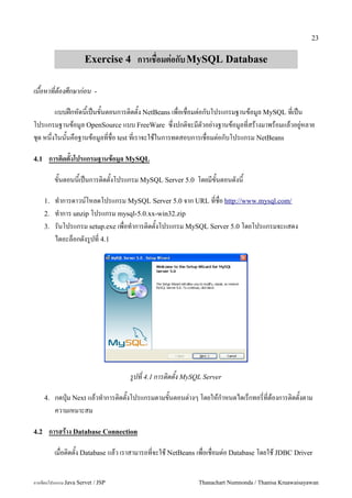 23


                      Exercise 4 การเชอมต!อกบ MySQL Database

เนอหาทตองศกษากอน           -

         แบบฝ8กหดน&เป6นข&นตอนการต#ดต&ง NetBeans เพ!อเช!อมต"อกบโปรแกรมฐานขอม/ล MySQL ท!เป6น
โปรแกรมฐานขอม/ล OpenSource แบบ FreeWare ซ:!งปกต#จะมตวอย"างฐานขอม/ลท!สรางมาพรอมแลวอย/"หลาย
ช'ด หน:งในน&นคอฐานขอม/ลท!ช!อ test ท!เราจะใชในการทดสอบการเช!อมต"อกบโปรแกรม NetBeans
       !

4.1    การต(ดตงโปรแกรมฐานขอม-ล MySQL

           ขนตอนนเปนการต0ดตงโปรแกรม MySQL Server 5.0 โดยมขนตอนดงน

      1.   ท.าการดาวน5โหลดโปรแกรม MySQL Server 5.0 จาก URL ทชอ http://www.mysql.com/
      2.   ท.าการ unzip โปรแกรม mysql-5.0.xx-win32.zip
      3.   รนโปรแกรม setup.exe เพอท.าการต0ดตงโปรแกรม MySQL Server 5.0 โดยโปรแกรมจะแสดง
           ไดอะลอกดงร#ปท 4.1




                                    รปท 4.1 การตดตง MySQL Server

      4.   กดป16ม Next แลวท.าการต0ดตงโปรแกรมตามขนตอนต/างๆ โดยใหก.าหนดไดเรกทอรทตองการต0ดตงตาม
           ความเหมาะสม

4.2    การสราง Database Connection

           เม!อต#ดต&ง Database แลว เราสามารถท!จะใช NetBeans เพ!อเช!อมต"อ Database โดยใช JDBC Driver


การเขยนโปรแกรม Java Servet / JSP                            Thanachart Numnonda / Thanisa Kruawaisayawan
 