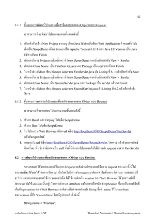 42

6.1.1      ขนตอนการพฒนาโปรแกรมเพอสาธ0ตขอบเขตของ Object แบบ Request

           เราสามารถทจะพฒนาโปรแกรม ตามขนตอนดงน

      1.   เลอกค.าสงสราง New Project จากเมน# เลอก Java Web แลวเลอก Web Application ก.าหนดชอโปร
           เจคเปน ScopeDemo เลอก Server เปน Apache Tomcat 6.0.18 และ Java EE Version เปน Java
           EE5 แลวกด Finish
      2.   เลอกหนาต/าง Projects แลวคล0;กขวาทโหนด ScopeDemo จากนนเลอกค.าสง New > Servlet
      3.   ก.าหนด Class Name: เปน FirstServlet.java และ Package เปน servlet แลวกด Finish
      4.   ในหนาต/าง Editor เขยน Source code ของ FirstServlet.java ดง Listing ท 6.1 แลวเลอกค.าสง Save
      5.   เลอกหนาต/าง Projects แลวคล0;กขวาทโหนด ScopeDemo จากนนเลอกค.าสง New > Servlet
      6.   ก.าหนด Class Name: เปน SecondServlet.java และ Package เปน servlet แลวกด Finish
      7.   ในหนาต/าง Editor เขยน Source code ของ SecondServlet.java ดง Listing ท 6.2 แลวเลอกค.าสง
           Save

6.1.2      ขนตอนการทดสอบโปรแกรมเพอสาธ0ตขอบเขตของ Object แบบ Request

           เราสามารถทจะทดสอบโปรแกรม ตามขนตอนดงน

      1.   ท.าการ Build และ Deploy โปรเจค ScopeDemo
      2.   ท.าการ Run โปรเจค ScopeDemo
      3.   ในโปรแกรม Web Browser เลอก url ทชอ http://localhost:8080/ScopeDemo/FirstServlet
           แลวสงเกต1ผลลพธ5
      4.   ทดลองรน url ทชอ http://localhost:8080/ScopeDemo/SecondServlet โดยตรง แลวสงเกตผลลพธ5
           อกครงจะเหนว/า ค/าทแสดงเปน null ทงนเนองจากโปรแกรมไม/ไดมการส/ง request มาจาก FirstServlet

6.2     การพฒนาโปรแกรมเพอสาธ(ตขอบเขตของ Object แบบ Session

       ขอบเขตการใชงานของออปเจคแบบ Request จะส/งผ/านค/าของออปเจคตาม request ของ url ทงนไม/
สามารถทจะใชงานไดโดยการเรยก url นนโดยไม/มการส/ง request มาดงแสดงในขนตอนทผ/านมา เราสามารถท
จะก.าหนดขอบเขตของการใชงานของออปเจค ใหใชงานผ/านใน session ของ Web Browser ได (ตราบเท/าท
Browser ยงใช session นนอย#/) โดยการก.าหนด Attribute ลงในออปเจคชน0ด HttpSession ซ,งจะเปนออปเจคท
เกบขอม#ล session ของ Web Browser อาท0เช/นเกบค/าของตวแปร String ชอว/า name ไวใน attribute
ของ session ทชอ SessionName โดยมร#ปแบบค.าสงดงน
           String name = “Thanisa”;


การเขยนโปรแกรม Java Servet / JSP                            Thanachart Numnonda / Thanisa Kruawaisayawan
 