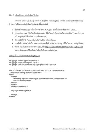 83

11.4.2    เขยนโปรแกรม helloTagFile.jsp

      โปรแกรม helloTagFile.jsp จะเรยกใช Tag ทชอ NameTagFile โดยจะม source code ดง Listing
ท การสรางโปรแกรม helloTagFile.jsp จะมขนตอนดงน

    1.   เลอกหนาต/าง Projects แลวคล0;กขวาทโหนด JSPDemo จากนนเลอกค.าสง New > Other...
    2.   ในไดอะลอก New File ใหเลอก Categories ทชอ Web ซ,งโปรแกรมกจะแสดง File Types ต/างๆ ภาย
         ใต Category น ใหเราเลอก JSP แลวกด Next
    3.   ก.าหนด JSP File Name: เปน helloTagFile แลวกด Finish
    4.   ในหนาต/าง editor ใหแกไข source code ของไฟล5 helloTagFile.jsp ใหเปนไปตาม Listing ท 11.6
    5.   ท.าการ run โปรแกรมโดยก.าหนด URL เปน http://localhost:8080/JSPDemo/helloTagFile.jsp?
         name=Thanisa จะไดผลลพธ5เช/นเดยวกบโปรแกรม hello.jsp

Listing ท 11.6 โปรแกรม helloTagFile.jsp

<%@page contentType="text/html"%>
<%@page pageEncoding="UTF-8"%>
<%@taglib uri="/WEB-INF/tlds/MyTags" prefix="myTags" %>


<!DOCTYPE HTML PUBLIC "-//W3C//DTD HTML 4.01 Transitional//EN"
  "http://www.w3.org/TR/html4/loose.dtd">
<html>
   <head>
      <meta http-equiv="Content-Type" content="text/html; charset=UTF-8">
      <title>JSP Demo</title>
   </head>
   <body>
   <h1>JSP Demo</h1>

   <myTags:NameTagFile />

  </body>
</html>




การเขยนโปรแกรม Java Servet / JSP                        Thanachart Numnonda / Thanisa Kruawaisayawan
 