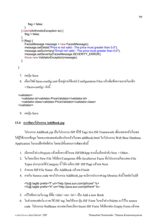 99

                flag = false;
            }
        } catch(ArithmeticException ex) {
            flag = false;
        }
        if (!flag) {
            FacesMessage message = new FacesMessage();
            message.setDetail("Price is not valid - The price must greater than 0.0");
            message.setSummary("Email not valid - The price must greater than 0.0");
            message.setSeverity(FacesMessage.SEVERITY_ERROR);
            throw new ValidatorException(message);
        }

   }

       7.   กดป16ม Save
       8.   เลอกไฟล5 faces-config.xml ซ,งอย#/ภายใตแทป Configuration Files แลวเพ0มขอความภายในแทก
            </faces-config> ดงน

   <validator>
     <validator-id>validator.PriceValidator</validator-id>
     <validator-class>validator.PriceValidator</validator-class>
   </validator>

       9.   กดป16ม Save

13.4        การพฒนาโปรแกรม AddBook.jsp

       โปรแกรม AddBook.jsp เปนโปรแกรม JSP ทใช Tags ของ JSF Framework เพอแสดงหนาเวบเพจ
ใหผ#ใชกรอกขอม#ล โดยจะแสดงผลเช/นเดยวกบหนาเวบเพจ addBook.html ในโปรแกรม Web Base Database
Application ในแบบฝกหดทผ/าน โดยจะมขนตอนการพฒนาดงน

       1.   เลอกหนาต/าง Projects แลวคล0;กขวาทโหนด JSFDBApp จากนนเลอกค.าสง New > Other..
       2.   ในไดอะลอก New File ใหเลอก Categories ทชอ JavaServer Faces ซ,งโปรแกรมกจะแสดง File
            Types ต/างๆภายใต Category น ใหเราเลอก JSF JSP Page แลวกด Next
       3.   ก.าหนด JSP File Name: เปน AddBook แลวกด Finish
       4.   ภายใน Source code ของโปรแกรม AddBook.jsp จะมการประกาศ tag libraries ดงนโดยอตโนมต0
            <%@ taglib prefix="f" uri="http://java.sun.com/jsf/core" %>
            <%@ taglib prefix="h" uri="http://java.sun.com/jsf/html" %>

       5.   แกไขขอความใน tag ทชอ <title> และ <h1> เปน Add a new Book
       6.   ในส/วนของฟอร5ม เราจะใช JSF tag โดยใหลาก ป16ม JSF Form ในหนาต/าง Palette มาไวใน source
            code โปรแกรม NetBeans จะแสดงไดอะลอก Insert JSF Form ใหเลอกช/อง Empty Form แลวกด

การเขยนโปรแกรม Java Servet / JSP                              Thanachart Numnonda / Thanisa Kruawaisayawan
 
