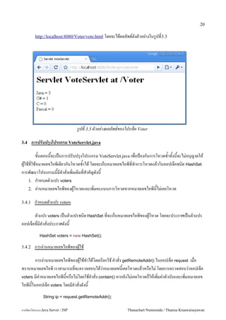 20

         http://localhost:8080/Voter/vote.html โดยจะไดผลลพธ5ดงตวอย/างในร#ปท3.3




                                   รปท 3.3 ตวอย-างผลลพธ!ของโปรเจค Voter

3.4     การปรบปรงโปรแกรม VoteServlet.java

       ขนตอนนจะเปนการปรบปร1งโปรแกรม VoteServlet.java เพอป%องกนการโหวตซ.าทงนจะไม/อน1ญาตให
ผ#ใชทใชหมายเลขไอพเดยวกนโหวตซ.าได โดยจะเกบหมายเลขไอพทท.าการโหวตแลวในออปเจคชน0ด HashSet
การพฒนาโปรแกรมนมค.าสงเพ0มเต0มทส.าคญดงน
    1. ก.าหนดตวแปร voters
    2. อ/านหมายเลขไอพของผ#โหวตและเพ0มคะแนนการโหวตหากหมายเลขไอพนไม/เคยโหวต

3.4.1    ก.าหนดตวแปร voters

      ตวแปร voters เปนตวแปรชน0ด HashSet ทจะเกบหมายเลขไอพของผ#โหวต โดยจะประกาศเปนตวแปร
ออปเจคทมค.าสงประกาศดงน
            HashSet voters = new HashSet();

3.4.2    การอ/านหมายเลขไอพของผ#ใช

       การอ/านหมายเลขไอพของผ#ใชท.าไดโดยเรยกใช ค.าสง getRemoteAddr() ในออปเจค request เมอ
ทราบหมายเลขไอพ เราสามารถทจะตรวจสอบไดว/าหมายเลขนเคยโหวตแลวหรอไม/ โดยการตรวจสอบว/าออปเจค
voters มค/าหมายเลขไอพนหรอไม/โดยใชค.าสง contain() หากยงไม/เคยโหวตกใหเพ0มค/าตวนบและเพ0มหมายเลข
ไอพนในออปเจค voters โดยมค.าสงดงน
               String ip = request.getRemoteAddr();


การเขยนโปรแกรม Java Servet / JSP                            Thanachart Numnonda / Thanisa Kruawaisayawan
 