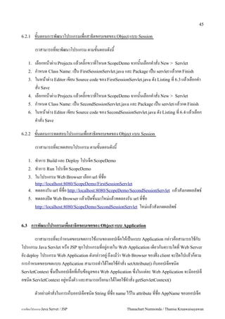 45

6.2.1      ขนตอนการพฒนาโปรแกรมเพอสาธ0ตขอบเขตของ Object แบบ Session

           เราสามารถทจะพฒนาโปรแกรม ตามขนตอนดงน

      1.   เลอกหนาต/าง Projects แลวคล0;กขวาทโหนด ScopeDemo จากนนเลอกค.าสง New > Servlet
      2.   ก.าหนด Class Name: เปน FirstSessionServlet.java และ Package เปน servlet แลวกด Finish
      3.   ในหนาต/าง Editor เขยน Source code ของ FirstSessionServlet.java ดง Listing ท 6.3 แลวเลอกค.า
           สง Save
      4.   เลอกหนาต/าง Projects แลวคล0;กขวาทโหนด ScopeDemo จากนนเลอกค.าสง New > Servlet
      5.   ก.าหนด Class Name: เปน SecondSessionServlet.java และ Package เปน servlet แลวกด Finish
      6.   ในหนาต/าง Editor เขยน Source code ของ SecondSessionServlet.java ดง Listing ท 6.4 แลวเลอก
           ค.าสง Save

6.2.2      ขนตอนการทดสอบโปรแกรมเพอสาธ0ตขอบเขตของ Object แบบ Session

           เราสามารถทจะทดสอบโปรแกรม ตามขนตอนดงน

      1.   ท.าการ Build และ Deploy โปรเจค ScopeDemo
      2.   ท.าการ Run โปรเจค ScopeDemo
      3.   ในโปรแกรม Web Browser เลอก url ทชอ
         http://localhost:8080/ScopeDemo/FirstSessionServlet
      4. ทดลองรน url ทชอ http://localhost:8080/ScopeDemo/SecondSessionServlet        แลวสงเกตผลลพธ5
      5.   ทดลองป@ด Web Browser แลวเป@ดข,นมาใหม/แลวทดลองรน url ทชอ
           http://localhost:8080/ScopeDemo/SecondSessionServlet ใหม/แลวสงเกตผลลพธ5



6.3     การพฒนาโปรแกรมเพอสาธ(ตขอบเขตของ Object แบบ Application

       เราสามารถทจะก.าหนดขอบเขตการใชงานของออปเจคใหเปนแบบ Application กล/าวคอสามารถใชกบ
โปรแกรม Java Servlet หรอ JSP ท1กโปรแกรมทอย#/ภายใน Web Application เดยวกนตราบใดท Web Server
ยง deploy โปรแกรม Web Application ดงกล/าวอย#/ ถ,งแมว/า Web Browser ของฝABง client จะป@ดไปแลวกตาม
การก.าหนดขอบเขตแบบ Application สามารถท.าไดโดยใชค.าสง setAttribute() กบออปเจคชน0ด
ServletContext ซ,งเปนออปเจคทเกบขอม#ลของ Web Application ซ,งในแต/ละ Web Application จะมออปเจ
คชน0ด ServletContext อย#/หน,งตว และสามารถเรยกมาไดโดยใชค.าสง getServletContext()

           ตวอย/างค.าสงในการเกบออปเจคชน0ด String ทชอ name ไวใน attribute ทชอ AppName ของออปเจค

การเขยนโปรแกรม Java Servet / JSP                            Thanachart Numnonda / Thanisa Kruawaisayawan
 