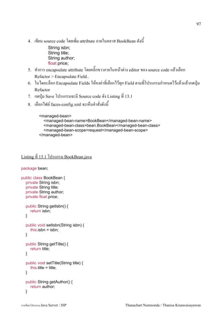 97


    4.   เขยน source code โดยเพ0ม attribute ภายในคลาส BookBean ดงน
               String isbn;
               String title;
               String author;
               float price;
    5. ท.าการ encapsulate attribute โดยคล0;กขวาภายในหนาต/าง editor ของ source code แลวเลอก
       Refactor > Encapsulate Field..
    6. ในไดอะลอก Encapsulate Fields ใหคงค/าทเลอกไวท1ก Field ตามทโปรแกรมก.าหนดไวแลวแลวกดป16ม
       Refactor
    7. กดป16ม Save โปรแกรมจะม Source code ดง Listing ท 13.1
    8.   เลอกไฟล5 faces-config.xml จะเหนค.าสงดงน
            <managed-bean>
              <managed-bean-name>BookBean</managed-bean-name>
              <managed-bean-class>bean.BookBean</managed-bean-class>
              <managed-bean-scope>request</managed-bean-scope>
            </managed-bean>




Listing ท 13.1 โปรแกรม BookBean.java

package bean;

public class BookBean {
  private String isbn;
  private String title;
  private String author;
  private float price;

   public String getIsbn() {
     return isbn;
   }

   public void setIsbn(String isbn) {
     this.isbn = isbn;
   }

   public String getTitle() {
     return title;
   }

   public void setTitle(String title) {
     this.title = title;
   }

   public String getAuthor() {
     return author;
   }


การเขยนโปรแกรม Java Servet / JSP                        Thanachart Numnonda / Thanisa Kruawaisayawan
 