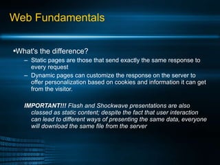 Web Fundamentals What's the difference? Static pages are those that send exactly the same response to every request Dynamic pages can customize the response on the server to offer personalization based on cookies and information it can get from the visitor. IMPORTANT!!!  Flash and Shockwave presentations are also classed as static content; despite the fact that user interaction can lead to different ways of presenting the same data, everyone will download the same file from the server 