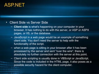 ASP.NET Client Side vs Server Side Client side  is what's happening on your computer in your browser. It has nothing to do with the server, or ASP or ASPX pages, or IIS, or the database.  JavaScript in a web page would be an example of something client side. You don't need the server to help with the functionality of the script.  when a web page is sitting in your browser after it has been processed by the server and sent &quot;over the wire&quot;, there is absolutely no further connection with the server at this point. Client side scripting is usually done in VBScript or JavaScript. Since the code is included in the HTML page, it also poses as a possible security hazard for the client computer. 