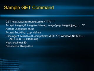 Sample GET Command GET http://www.adilmughal.com HTTP/1.1 Accept: image/gif, image/x-xbitmap, image/jpeg, image/pjpeg, ... , */* Accept-Language: en-us Accept-Encoding: gzip, deflate User-Agent: Mozilla/4.0 (compatible; MSIE 7.0; Windows NT 5.1; ... .NET CLR 3.0.04506.30) Host: localhost:80 Connection: Keep-Alive 