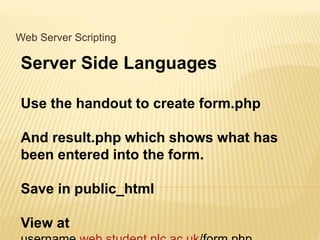 Web Server Scripting
Server Side Languages
Use the handout to create form.php
And result.php which shows what has
been entered into the form.
Save in public_html
View at
 