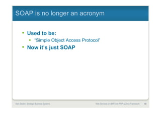 SOAP is no longer an acronym


       • Used to be:
               “Simple Object Access Protocol”
       • Now it’s just SOAP




Alan Seiden Consulting             40             Web services on IBM i with PHP and Zend Framework
 