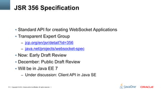 JSR 356 Specification


          §  Standard API for creating WebSocket Applications
          §  Transparent Expert Group
                     –  jcp.org/en/jsr/detail?id=356
                     –  java.net/projects/websocket-spec
          §  Now: Early Draft Review
          §  December: Public Draft Review
          §  Will be in Java EE 7
                     –  Under discussion: Client API in Java SE


15   Copyright © 2012, Oracle and/or its affiliates. All rights reserved.
 