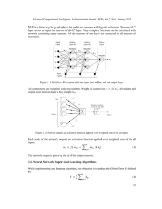 Advanced Computational Intelligence: An International Journal (ACII), Vol.
MLP is a finite acyclic graph where the nodes are neurons with logistic activation. Neurons of i
layer serves as input for neurons of (i+1)
network containing many neurons. All the
next layer.
Figure 1. A Multilayer Perceptron with one input, two hidden, and one output layer.
All connections are weighted with real number. Weight of connection i
output layer neurons have a bias weight w
Figure 1. A Neuron outputs an activation function applied over weighted sum of its all inputs
Each node of the network outputs an activation function applied over weighted sum of
inputs.
ܽ
The network output is given by the ai of the output neurons.
3.2. Neural Network Supervised Learning Algorithms
While implementing any learning algorithm, our objective is to reduce the Global
by:
Advanced Computational Intelligence: An International Journal (ACII), Vol.2, No.1, January 2015
MLP is a finite acyclic graph where the nodes are neurons with logistic activation. Neurons of i
layer serves as input for neurons of (i+1)th
layer. Very complex functions can be calculated with
network containing many neurons. All the neurons of one layer are connected to all neurons of
. A Multilayer Perceptron with one input, two hidden, and one output layer.
All connections are weighted with real number. Weight of connection i → j is wji. All hidden and
output layer neurons have a bias weight wi0.
. A Neuron outputs an activation function applied over weighted sum of its all inputs
Each node of the network outputs an activation function applied over weighted sum of
ܽ௜ 	ൌ 	݂(	w୧଴ 	+	෍ w୧	,୨
௡
௝ୀଵ
	X	a୨	ሻ
The network output is given by the ai of the output neurons.
Neural Network Supervised Learning Algorithms
While implementing any learning algorithm, our objective is to reduce the Global Error E defined
‫	ܧ‬ ൌ
ଵ
௉
	෍ E୮	
୔
௣ୀଵ
2, No.1, January 2015
23
MLP is a finite acyclic graph where the nodes are neurons with logistic activation. Neurons of ith
layer. Very complex functions can be calculated with
neurons of one layer are connected to all neurons of
. A Multilayer Perceptron with one input, two hidden, and one output layer.
. All hidden and
. A Neuron outputs an activation function applied over weighted sum of its all inputs
Each node of the network outputs an activation function applied over weighted sum of its all
(3)
Error E defined
(4)
 