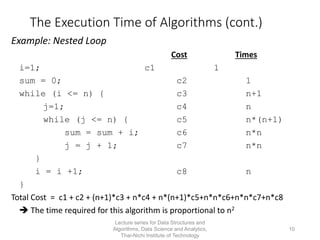 10
The Execution Time of Algorithms (cont.)
Example: Nested Loop
Cost Times
i=1; c1 1
sum = 0; c2 1
while (i <= n) { c3 n+1
j=1; c4 n
while (j <= n) { c5 n*(n+1)
sum = sum + i; c6 n*n
j = j + 1; c7 n*n
}
i = i +1; c8 n
}
Total Cost = c1 + c2 + (n+1)*c3 + n*c4 + n*(n+1)*c5+n*n*c6+n*n*c7+n*c8
 The time required for this algorithm is proportional to n2
Lecture series for Data Structures and
Algorithms, Data Science and Analytics,
Thai-Nichi Institute of Technology
 