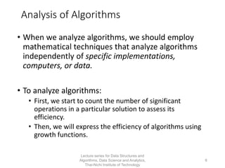 6
Analysis of Algorithms
• When we analyze algorithms, we should employ
mathematical techniques that analyze algorithms
independently of specific implementations,
computers, or data.
• To analyze algorithms:
• First, we start to count the number of significant
operations in a particular solution to assess its
efficiency.
• Then, we will express the efficiency of algorithms using
growth functions.
Lecture series for Data Structures and
Algorithms, Data Science and Analytics,
Thai-Nichi Institute of Technology
 