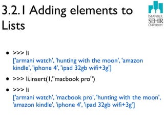 3.2.1 Adding elements to
Lists

• >>> li
  ['armani watch', 'hunting with the moon', 'amazon
  kindle', 'iphone 4', 'ipad 32gb wiﬁ+3g']
• >>> li.insert(1,”macbook pro”)
• >>> li
  ['armani watch', 'macbook pro', 'hunting with the moon',
  'amazon kindle', 'iphone 4', 'ipad 32gb wiﬁ+3g']
 
