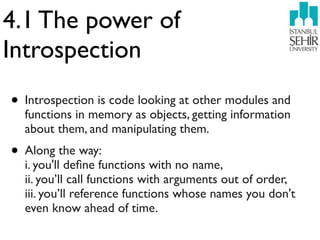 4.1 The power of
Introspection
• Introspection is code looking at other modules and
  functions in memory as objects, getting information
  about them, and manipulating them.
• Along the way:
  i. you'll deﬁne functions with no name,
  ii. you’ll call functions with arguments out of order,
  iii. you’ll reference functions whose names you don't
  even know ahead of time.
 