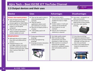 2.3 Output devices and their uses
A J I R O N D I
Ajiro Tech – Best IGCSE ICT YouTube Channel
Chapter
2:
Input
and
output
devices
5
Device Uses Advantages Disadvantages
Printers: Dot matrix printers
❖ type of impact printer where a
print head (matrix of pins)
presses against an inked ribbon.
❖ tend to be slow, noisy and the
output is not that good
compared
❖ They are still useful, however,
where multipart stationery
(carbon copies) are used.
❖ They can be used in noisy or
dirty environments (for
example,
❖ They are used in
applications where multi-
part stationery is of value
❖ they are an impact printer is
of value.
❖ » Still widely used in till
receipts.
❖ They can be used in
environments which would be a
problem for laser or inkjet
printers
❖ Carbon copies or multi-part
outputs can be produced.
❖ Very cheap to run and
maintain.
❖ Easy to use if continuous
stationery is required
❖ Very noisy – not good in an
office environment.
❖ Actually cost more than an
inkjet printer to buy initially.
❖ Very slow, poor-quality
printing.
(Graph) plotters
❖ Although they print on paper,
they work very differently to
printers.
❖ Instead of toner or ink
cartridges, plotters use a pen,
pencil or marker pen to draw
multiple continuous lines, rather
than a series of dots like a
printer
❖ Very high-quality output.
❖ Able to produce large,
monochrome and colour
drawings to a high accuracy.
❖ Able to print on a variety of
materials (for example,
aluminium, cardboard, plastic,
steel and wood) as well as
paper.
❖ Producing architectural
drawings.
❖ Producing engineering
drawings.
❖ Drawing animation characters
(cartoon characters).
❖ Very slow at printing.
❖ Expensive equipment (and
software) to purchase initially;
although running costs are
low once purchased.
❖ Have a very large physical
footprint compared to a
printer.
 