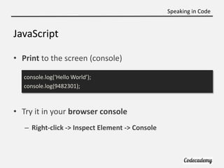 Speaking in Code


JavaScript

• Print to the screen (console)

  console.log(‘Hello World’);
  console.log(9482301);



• Try it in your browser console
   – Right-click -> Inspect Element -> Console
 