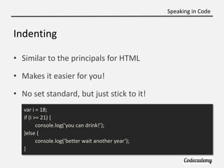 Speaking in Code


Indenting

• Similar to the principals for HTML

• Makes it easier for you!

• No set standard, but just stick to it!
   var i = 18;
   if (i >= 21) {
          console.log(‘you can drink!’);
   }else {
          console.log(‘better wait another year’);
   }
 