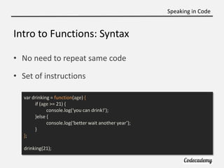 Speaking in Code


Intro to Functions: Syntax

• No need to repeat same code

• Set of instructions

   var drinking = function(age) {
        if (age >= 21) {
              console.log(‘you can drink!’);
        }else {
              console.log(‘better wait another year’);
        }
   };

   drinking(21);
 