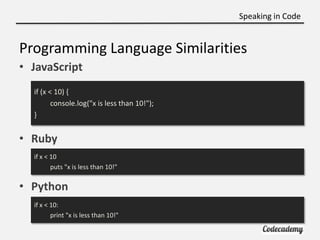 Speaking in Code


Programming Language Similarities
• JavaScript
  if (x < 10) {
         console.log("x is less than 10!");
  }


• Ruby
  if x < 10
         puts "x is less than 10!"

• Python
  if x < 10:
         print "x is less than 10!"
 