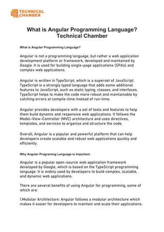 What is Angular Programming Language?
Technical Chamber
What is Angular Programming Language?
Angular is not a programming language, but rather a web application
development platform or framework, developed and maintained by
Google. It is used for building single-page applications (SPAs) and
complex web applications.
Angular is written in TypeScript, which is a superset of JavaScript.
TypeScript is a strongly typed language that adds some additional
features to JavaScript, such as static typing, classes, and interfaces.
TypeScript helps to make the code more robust and maintainable by
catching errors at compile-time instead of run-time.
Angular provides developers with a set of tools and features to help
them build dynamic and responsive web applications. It follows the
Model-View-Controller (MVC) architecture and uses directives,
templates, and services to organize and structure the code.
Overall, Angular is a popular and powerful platform that can help
developers create scalable and robust web applications quickly and
efficiently.
Why Angular Programing Language is Important :
Angular is a popular open-source web application framework
developed by Google, which is based on the TypeScript programming
language. It is widely used by developers to build complex, scalable,
and dynamic web applications.
There are several benefits of using Angular for programming, some of
which are:
1.Modular Architecture: Angular follows a modular architecture which
makes it easier for developers to maintain and scale their applications.
 