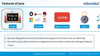 `
https://www.edureka.co/java-j2ee-soa-trainingEDUREKA JAVA CERTIFICATION TRAINING
Features of Java
Simple Object-oriented
{OOPS}
DiPortable Secure
➢ Java was designed to be easy for professional programmer to learn and use effectively.
➢ No need to worry about memory management because there is Automatic Garbage Collection
in java.
 