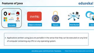 `
https://www.edureka.co/java-j2ee-soa-trainingEDUREKA JAVA CERTIFICATION TRAINING
Features of Java
Object-oriented
{OOPS}
DistributedPortable Secure Dyna
➢ Applications written using Java are portable in the sense that they can be executed on any kind
of computer containing any CPU or any operating system.
 