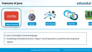 `
https://www.edureka.co/java-j2ee-soa-trainingEDUREKA JAVA CERTIFICATION TRAINING
Features of Java
Object-oriented
{OOPS}
Distributed RobSecure Dynamic
➢ Java is true object oriented language.
➢ Everything is considered to be an “object” and all operations are performed using these
objects.
 