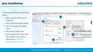 `
https://www.edureka.co/java-j2ee-soa-trainingEDUREKA JAVA CERTIFICATION TRAINING
Java Installation
To set the permanent path of JDK in your
system:
1. Begin by going to My Computer
Properties.
2. Click on Advanced system setting.
3. Click on Environment Variables
option
4. Select Path variable to edit
5. Enter the path to bin folder inside
JDK installed on your system.(
Default path is C:Program
FilesJavajdk1.8.0_121bin )
1
2
3
4
5
 
