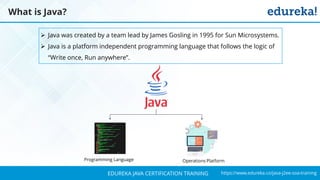 `
https://www.edureka.co/java-j2ee-soa-trainingEDUREKA JAVA CERTIFICATION TRAINING
What is Java?
➢ Java was created by a team lead by James Gosling in 1995 for Sun Microsystems.
➢ Java is a platform independent programming language that follows the logic of
“Write once, Run anywhere”.
Programming Language Operations Platform
 
