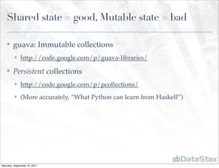 Shared state = good, Mutable state = bad

    ✤    guava: Immutable collections
          ✤    http://code.google.com/p/guava-libraries/
    ✤    Persistent collections
          ✤    http://code.google.com/p/pcollections/
          ✤    (More accurately, “What Python can learn from Haskell”)




Saturday, September 10, 2011
 