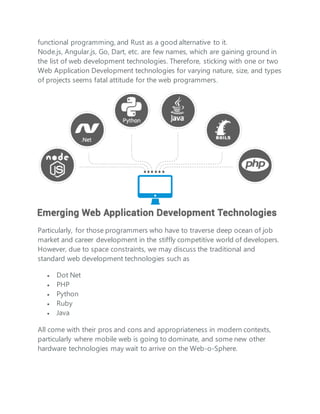 functional programming, and Rust as a good alternative to it.
Node.js, Angular.js, Go, Dart, etc. are few names, which are gaining ground in
the list of web development technologies. Therefore, sticking with one or two
Web Application Development technologies for varying nature, size, and types
of projects seems fatal attitude for the web programmers.
Particularly, for those programmers who have to traverse deep ocean of job
market and career development in the stiffly competitive world of developers.
However, due to space constraints, we may discuss the traditional and
standard web development technologies such as
 Dot Net
 PHP
 Python
 Ruby
 Java
All come with their pros and cons and appropriateness in modern contexts,
particularly where mobile web is going to dominate, and some new other
hardware technologies may wait to arrive on the Web-o-Sphere.
 