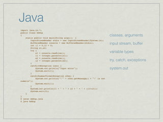 Java
import java.io.*;
public class Addup
{                                                                      classes, arguments
    static public void main(String args[]) {
        InputStreamReader stdin = new InputStreamReader(System.in);
        BufferedReader console = new BufferedReader(stdin);
        int i1 = 0,i2 = 0;
                                                                       input stream, buffer
        String s1,s2;
        try {
            s1 = console.readLine();                                   variable types
            i1 = Integer.parseInt(s1);
            s2 = console.readLine();
            i2 = Integer.parseInt(s2);                                 try, catch, exceptions
        }
        catch(IOException ioex) {
            System.out.println("Input error");                         system.out
            System.exit(1);
        }
        catch(NumberFormatException nfex) {
            System.out.println(""" + nfex.getMessage() + "" is not
numeric");
            System.exit(1);
        }
        System.out.println(i1 + " + " + i2 + " = " + (i1+i2));
        System.exit(0);
    }
}
$ javac Addup.java
$ java Addup
 