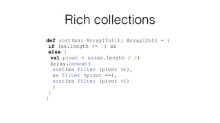 Rich collections
def sort(xs: Array[Int]): Array[Int] = {
if (xs.length <= 1) xs
else {
val pivot = xs(xs.length / 2)
Array.concat(
sort(xs filter (pivot >)),
xs filter (pivot ==),
sort(xs filter (pivot <))
)
}
}
 