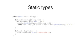 Static types
class Phrase(value: String) {
def wordCount: Map[String, Int] = {
val wordsMap = words map (_ -> 1)
wordsMap.foldLeft(Map.empty[String, Int]) {
case (acc, (key, _)) => acc + (key -> (acc.getOrElse(key, 0) + 1))
}
}
def words: Seq[String] = {
value.toLowerCase.split("[^a-zA-Z0-9']+")
}
}
 