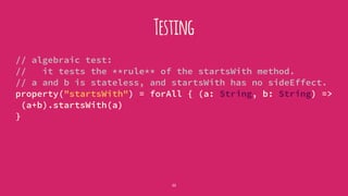 Testing
// algebraic test:
// it tests the **rule** of the startsWith method.
// a and b is stateless, and startsWith has no sideEffect.
property("startsWith") = forAll { (a: String, b: String) =>
(a+b).startsWith(a)
}
22
 