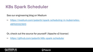 K8s Spark Scheduler
See our engineering blog on Medium
– https://medium.com/palantir/spark-scheduling-in-kubernetes-
4976333235f3
Or, check out the source for yourself! (Apache v2 license)
– https://github.com/palantir/k8s-spark-scheduler
 